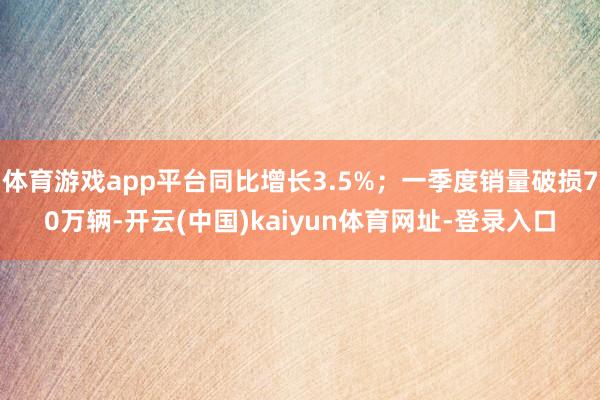体育游戏app平台同比增长3.5%;一季度销量破损70万辆-开云(中国)kaiyun体育网址-登录入口