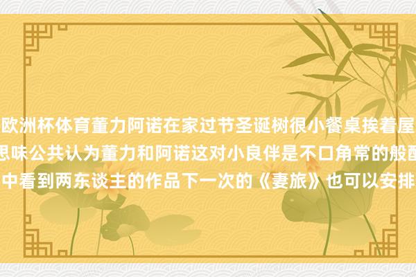 欧洲杯体育董力阿诺在家过节圣诞树很小餐桌挨着屋门显拥堵作念一大桌好意思味公共认为董力和阿诺这对小良伴是不口角常的般配呢期待可以在更多荧幕中看到两东谈主的作品下一次的《妻旅》也可以安排上啊所有期待吧#著