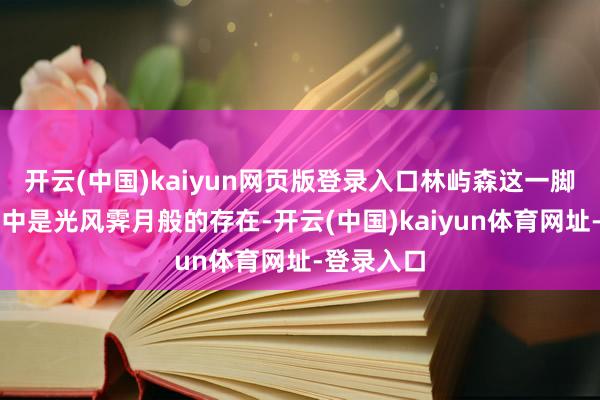 开云(中国)kaiyun网页版登录入口林屿森这一脚色在演义中是光风霁月般的存在-开云(中国)kaiyun体育网址-登录入口