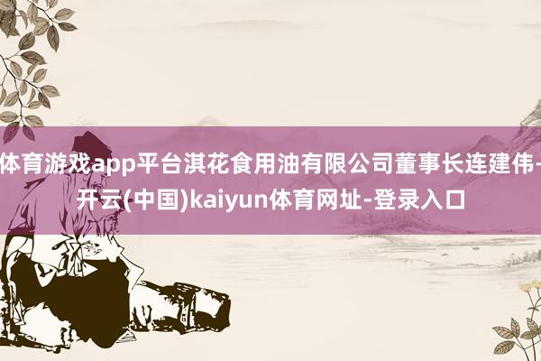 体育游戏app平台淇花食用油有限公司董事长连建伟-开云(中国)kaiyun体育网址-登录入口