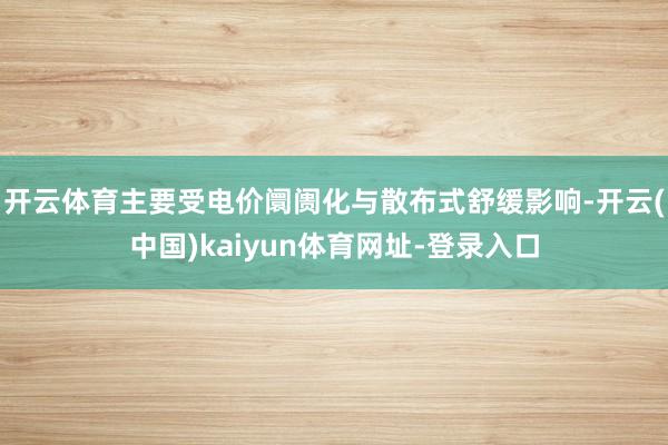 开云体育主要受电价阛阓化与散布式舒缓影响-开云(中国)kaiyun体育网址-登录入口