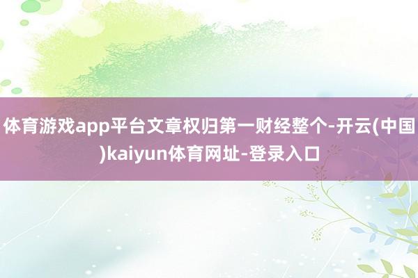 体育游戏app平台文章权归第一财经整个-开云(中国)kaiyun体育网址-登录入口