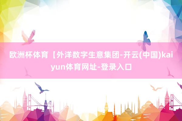 欧洲杯体育　　　【外洋数字生意集团-开云(中国)kaiyun体育网址-登录入口