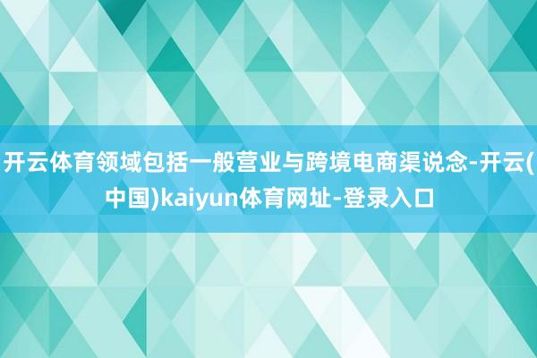 开云体育领域包括一般营业与跨境电商渠说念-开云(中国)kaiyun体育网址-登录入口