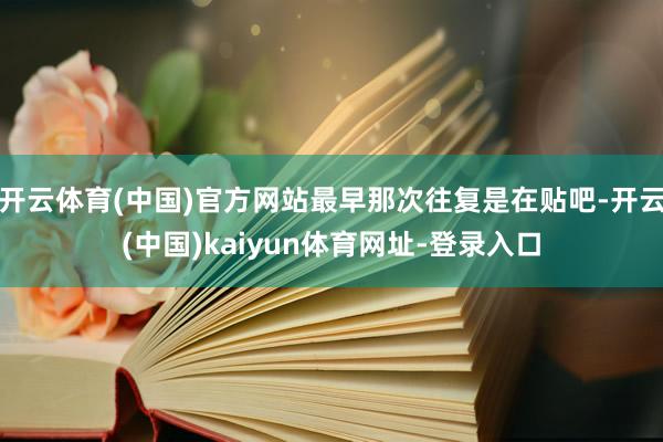 开云体育(中国)官方网站最早那次往复是在贴吧-开云(中国)kaiyun体育网址-登录入口