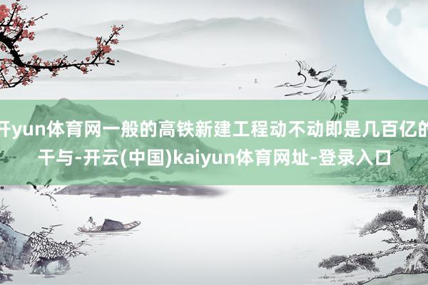 开yun体育网一般的高铁新建工程动不动即是几百亿的干与-开云(中国)kaiyun体育网址-登录入口