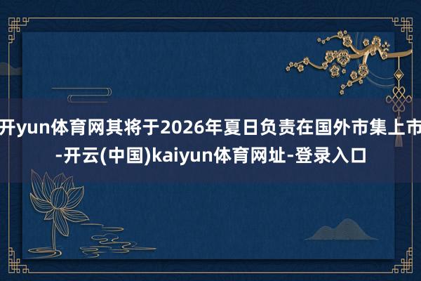 开yun体育网其将于2026年夏日负责在国外市集上市-开云(中国)kaiyun体育网址-登录入口