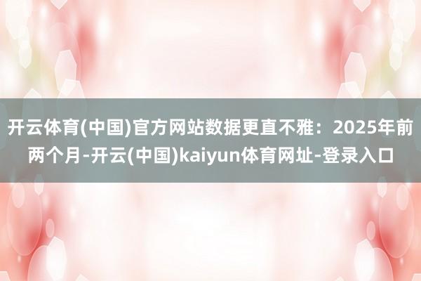 开云体育(中国)官方网站数据更直不雅:2025年前两个月-开云(中国)kaiyun体育网址-登录入口