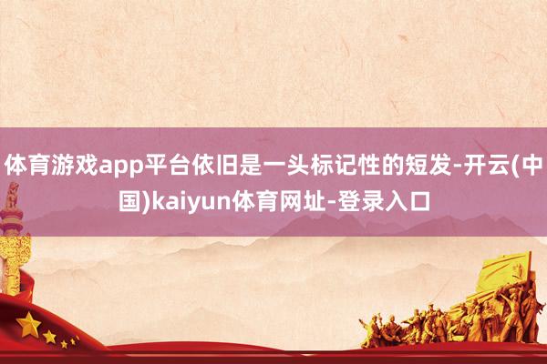 体育游戏app平台依旧是一头标记性的短发-开云(中国)kaiyun体育网址-登录入口