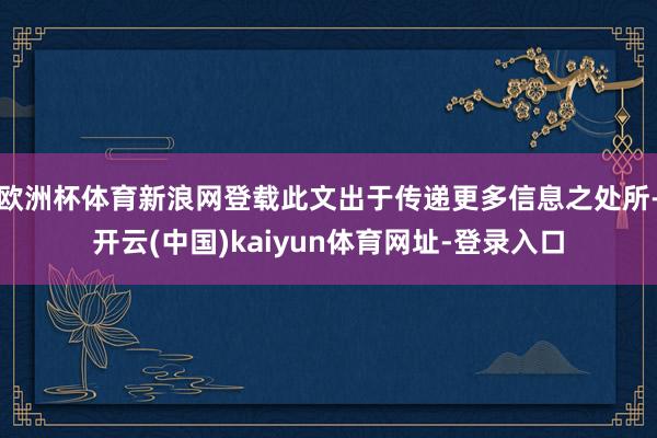 欧洲杯体育新浪网登载此文出于传递更多信息之处所-开云(中国)kaiyun体育网址-登录入口