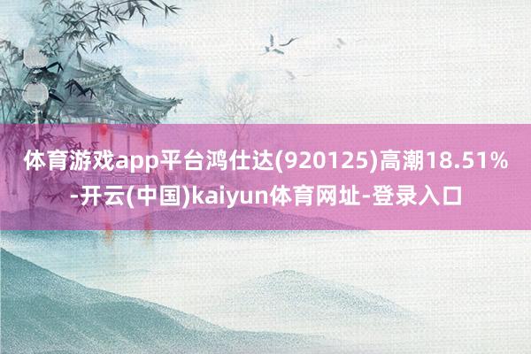 体育游戏app平台鸿仕达(920125)高潮18.51%-开云(中国)kaiyun体育网址-登录入口