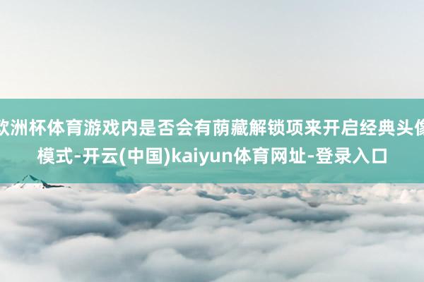 欧洲杯体育游戏内是否会有荫藏解锁项来开启经典头像模式-开云(中国)kaiyun体育网址-登录入口