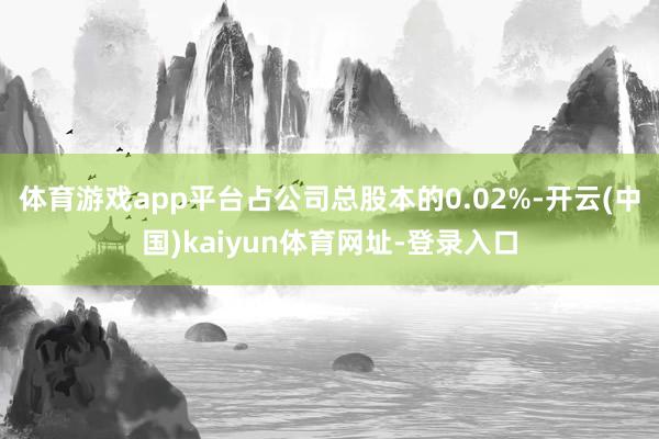 体育游戏app平台占公司总股本的0.02%-开云(中国)kaiyun体育网址-登录入口